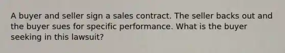 A buyer and seller sign a sales contract. The seller backs out and the buyer sues for specific performance. What is the buyer seeking in this lawsuit?