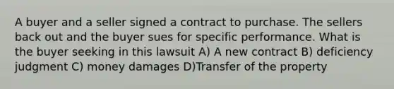 A buyer and a seller signed a contract to purchase. The sellers back out and the buyer sues for specific performance. What is the buyer seeking in this lawsuit A) A new contract B) deficiency judgment C) money damages D)Transfer of the property