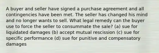 A buyer and seller have signed a purchase agreement and all contingencies have been met. The seller has changed his mind and no longer wants to sell. What legal remedy can the buyer use to force the seller to consummate the sale? (a) sue for liquidated damages (b) accept mutual rescission (c) sue for specific performance (d) sue for punitive and compensatory damages