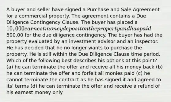 A buyer and seller have signed a Purchase and Sale Agreement for a commercial property. The agreement contains a Due Diligence Contingency Clause. The buyer has placed a 10,000 earnest money deposit on the property and has paid500.00 for the due diligence contingency. The buyer has had the property evaluated by an investment advisor and an inspector. He has decided that he no longer wants to purchase the property. He is still within the Due Diligence Clause time period. Which of the following best describes his options at this point? (a) he can terminate the offer and receive all his money back (b) he can terminate the offer and forfeit all monies paid (c) he cannot terminate the contract as he has signed it and agreed to its' terms (d) he can terminate the offer and receive a refund of his earnest money only