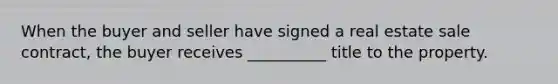 When the buyer and seller have signed a real estate sale contract, the buyer receives __________ title to the property.