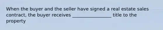 When the buyer and the seller have signed a real estate sales contract, the buyer receives _________________ title to the property