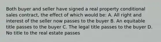 Both buyer and seller have signed a real property conditional sales contract, the effect of which would be: A. All right and interest of the seller now passes to the buyer B. An equitable title passes to the buyer C. The legal title passes to the buyer D. No title to the real estate passes