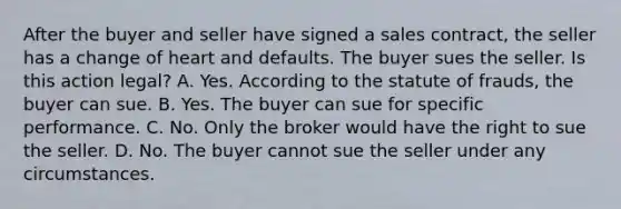 After the buyer and seller have signed a sales contract, the seller has a change of heart and defaults. The buyer sues the seller. Is this action legal? A. Yes. According to the statute of frauds, the buyer can sue. B. Yes. The buyer can sue for specific performance. C. No. Only the broker would have the right to sue the seller. D. No. The buyer cannot sue the seller under any circumstances.