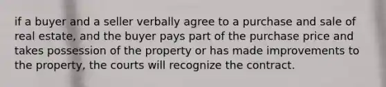 if a buyer and a seller verbally agree to a purchase and sale of real estate, and the buyer pays part of the purchase price and takes possession of the property or has made improvements to the property, the courts will recognize the contract.