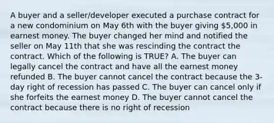 A buyer and a seller/developer executed a purchase contract for a new condominium on May 6th with the buyer giving 5,000 in earnest money. The buyer changed her mind and notified the seller on May 11th that she was rescinding the contract the contract. Which of the following is TRUE? A. The buyer can legally cancel the contract and have all the earnest money refunded B. The buyer cannot cancel the contract because the 3-day right of recession has passed C. The buyer can cancel only if she forfeits the earnest money D. The buyer cannot cancel the contract because there is no right of recession