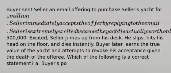 Buyer sent Seller an email offering to purchase Seller's yacht for 1 million. Seller immediately accepts the offer by replying to the email. Seller is extremely excited because the yacht is actually worth only500,000. Excited, Seller jumps up from his desk. He slips, hits his head on the floor, and dies instantly. Buyer later learns the true value of the yacht and attempts to revoke his acceptance given the death of the offeree. Which of the following is a correct statement? a. Buyer's po