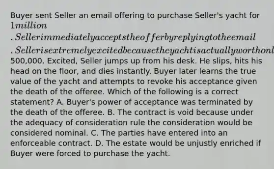 Buyer sent Seller an email offering to purchase Seller's yacht for 1 million. Seller immediately accepts the offer by replying to the email. Seller is extremely excited because the yacht is actually worth only500,000. Excited, Seller jumps up from his desk. He slips, hits his head on the floor, and dies instantly. Buyer later learns the true value of the yacht and attempts to revoke his acceptance given the death of the offeree. Which of the following is a correct statement? A. Buyer's power of acceptance was terminated by the death of the offeree. B. The contract is void because under the adequacy of consideration rule the consideration would be considered nominal. C. The parties have entered into an enforceable contract. D. The estate would be unjustly enriched if Buyer were forced to purchase the yacht.