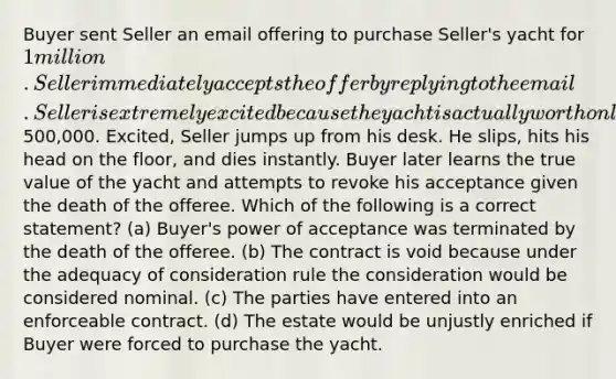 Buyer sent Seller an email offering to purchase Seller's yacht for 1 million. Seller immediately accepts the offer by replying to the email. Seller is extremely excited because the yacht is actually worth only500,000. Excited, Seller jumps up from his desk. He slips, hits his head on the floor, and dies instantly. Buyer later learns the true value of the yacht and attempts to revoke his acceptance given the death of the offeree. Which of the following is a correct statement? (a) Buyer's power of acceptance was terminated by the death of the offeree. (b) The contract is void because under the adequacy of consideration rule the consideration would be considered nominal. (c) The parties have entered into an enforceable contract. (d) The estate would be unjustly enriched if Buyer were forced to purchase the yacht.