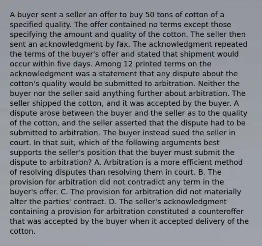 A buyer sent a seller an offer to buy 50 tons of cotton of a specified quality. The offer contained no terms except those specifying the amount and quality of the cotton. The seller then sent an acknowledgment by fax. The acknowledgment repeated the terms of the buyer's offer and stated that shipment would occur within five days. Among 12 printed terms on the acknowledgment was a statement that any dispute about the cotton's quality would be submitted to arbitration. Neither the buyer nor the seller said anything further about arbitration. The seller shipped the cotton, and it was accepted by the buyer. A dispute arose between the buyer and the seller as to the quality of the cotton, and the seller asserted that the dispute had to be submitted to arbitration. The buyer instead sued the seller in court. In that suit, which of the following arguments best supports the seller's position that the buyer must submit the dispute to arbitration? A. Arbitration is a more efficient method of resolving disputes than resolving them in court. B. The provision for arbitration did not contradict any term in the buyer's offer. C. The provision for arbitration did not materially alter the parties' contract. D. The seller's acknowledgment containing a provision for arbitration constituted a counteroffer that was accepted by the buyer when it accepted delivery of the cotton.