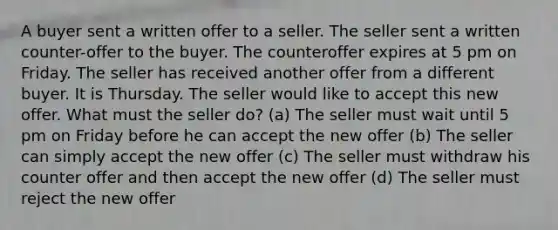 A buyer sent a written offer to a seller. The seller sent a written counter-offer to the buyer. The counteroffer expires at 5 pm on Friday. The seller has received another offer from a different buyer. It is Thursday. The seller would like to accept this new offer. What must the seller do? (a) The seller must wait until 5 pm on Friday before he can accept the new offer (b) The seller can simply accept the new offer (c) The seller must withdraw his counter offer and then accept the new offer (d) The seller must reject the new offer