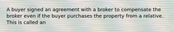 A buyer signed an agreement with a broker to compensate the broker even if the buyer purchases the property from a relative. This is called an