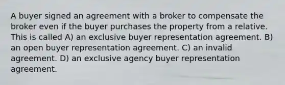 A buyer signed an agreement with a broker to compensate the broker even if the buyer purchases the property from a relative. This is called A) an exclusive buyer representation agreement. B) an open buyer representation agreement. C) an invalid agreement. D) an exclusive agency buyer representation agreement.