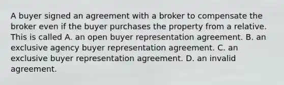 A buyer signed an agreement with a broker to compensate the broker even if the buyer purchases the property from a relative. This is called A. an open buyer representation agreement. B. an exclusive agency buyer representation agreement. C. an exclusive buyer representation agreement. D. an invalid agreement.