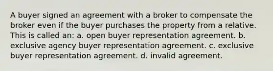 A buyer signed an agreement with a broker to compensate the broker even if the buyer purchases the property from a relative. This is called an: a. open buyer representation agreement. b. exclusive agency buyer representation agreement. c. exclusive buyer representation agreement. d. invalid agreement.