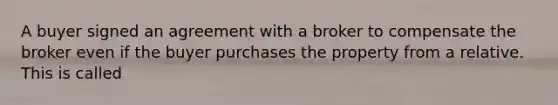 A buyer signed an agreement with a broker to compensate the broker even if the buyer purchases the property from a relative. This is called