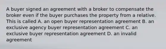 A buyer signed an agreement with a broker to compensate the broker even if the buyer purchases the property from a relative. This is called A. an open buyer representation agreement B. an exclusive agency buyer representation agreement C. an exclusive buyer representation agreement D. an invalid agreement