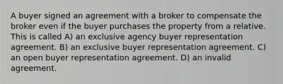 A buyer signed an agreement with a broker to compensate the broker even if the buyer purchases the property from a relative. This is called A) an exclusive agency buyer representation agreement. B) an exclusive buyer representation agreement. C) an open buyer representation agreement. D) an invalid agreement.