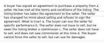 A buyer has signed an agreement to purchase a property from a seller. He has met all the terms and conditions of the listing. The listing broker has taken the agreement to the seller. The seller has changed his mind about selling and refuses to sign the agreement. What is true? a. The buyer can sue the seller for specific performance b. The seller does not have to sell, but he owes the listing broker a commission c. The seller does not have to sell, and does not owe commission at this time d. The buyer cannot force the seller to sell, but can sue for damages