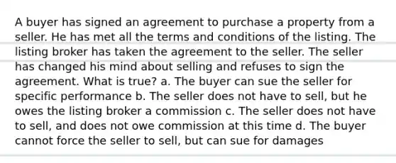 A buyer has signed an agreement to purchase a property from a seller. He has met all the terms and conditions of the listing. The listing broker has taken the agreement to the seller. The seller has changed his mind about selling and refuses to sign the agreement. What is true? a. The buyer can sue the seller for specific performance b. The seller does not have to sell, but he owes the listing broker a commission c. The seller does not have to sell, and does not owe commission at this time d. The buyer cannot force the seller to sell, but can sue for damages