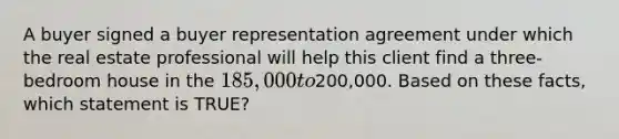 A buyer signed a buyer representation agreement under which the real estate professional will help this client find a three-bedroom house in the 185,000 to200,000. Based on these facts, which statement is TRUE?