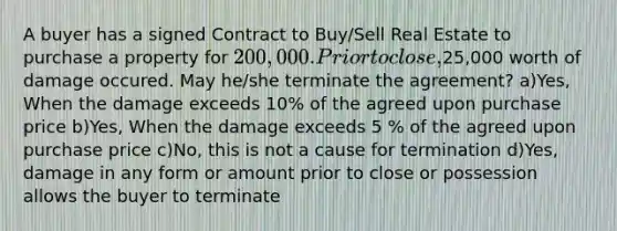 A buyer has a signed Contract to Buy/Sell Real Estate to purchase a property for 200,000. Prior to close,25,000 worth of damage occured. May he/she terminate the agreement? a)Yes, When the damage exceeds 10% of the agreed upon purchase price b)Yes, When the damage exceeds 5 % of the agreed upon purchase price c)No, this is not a cause for termination d)Yes, damage in any form or amount prior to close or possession allows the buyer to terminate