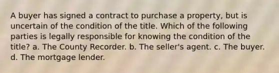 A buyer has signed a contract to purchase a property, but is uncertain of the condition of the title. Which of the following parties is legally responsible for knowing the condition of the title? a. The County Recorder. b. The seller's agent. c. The buyer. d. The mortgage lender.