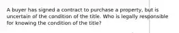 A buyer has signed a contract to purchase a property, but is uncertain of the condition of the title. Who is legally responsible for knowing the condition of the title?