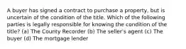 A buyer has signed a contract to purchase a property, but is uncertain of the condition of the title. Which of the following parties is legally responsible for knowing the condition of the title? (a) The County Recorder (b) The seller's agent (c) The buyer (d) The mortgage lender