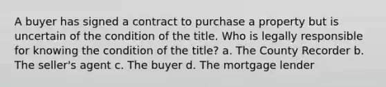 A buyer has signed a contract to purchase a property but is uncertain of the condition of the title. Who is legally responsible for knowing the condition of the title? a. The County Recorder b. The seller's agent c. The buyer d. The mortgage lender