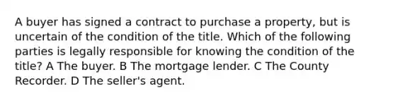 A buyer has signed a contract to purchase a property, but is uncertain of the condition of the title. Which of the following parties is legally responsible for knowing the condition of the title? A The buyer. B The mortgage lender. C The County Recorder. D The seller's agent.