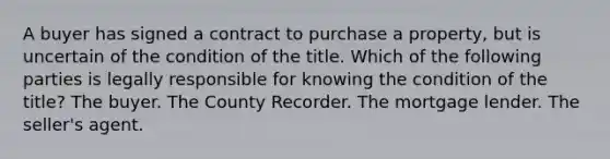 A buyer has signed a contract to purchase a property, but is uncertain of the condition of the title. Which of the following parties is legally responsible for knowing the condition of the title? The buyer. The County Recorder. The mortgage lender. The seller's agent.