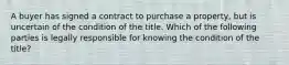 A buyer has signed a contract to purchase a property, but is uncertain of the condition of the title. Which of the following parties is legally responsible for knowing the condition of the title?