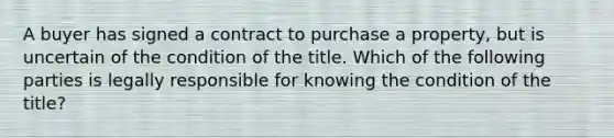 A buyer has signed a contract to purchase a property, but is uncertain of the condition of the title. Which of the following parties is legally responsible for knowing the condition of the title?