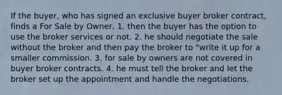 If the buyer, who has signed an exclusive buyer broker contract, finds a For Sale by Owner, 1. then the buyer has the option to use the broker services or not. 2. he should negotiate the sale without the broker and then pay the broker to "write it up for a smaller commission. 3. for sale by owners are not covered in buyer broker contracts. 4. he must tell the broker and let the broker set up the appointment and handle the negotiations.