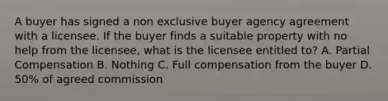 A buyer has signed a non exclusive buyer agency agreement with a licensee. If the buyer finds a suitable property with no help from the licensee, what is the licensee entitled to? A. Partial Compensation B. Nothing C. Full compensation from the buyer D. 50% of agreed commission