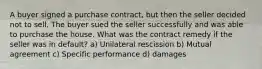 A buyer signed a purchase contract, but then the seller decided not to sell. The buyer sued the seller successfully and was able to purchase the house. What was the contract remedy if the seller was in default? a) Unilateral rescission b) Mutual agreement c) Specific performance d) damages