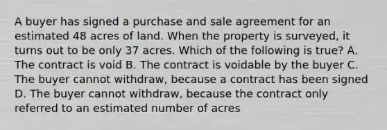 A buyer has signed a purchase and sale agreement for an estimated 48 acres of land. When the property is surveyed, it turns out to be only 37 acres. Which of the following is true? A. The contract is void B. The contract is voidable by the buyer C. The buyer cannot withdraw, because a contract has been signed D. The buyer cannot withdraw, because the contract only referred to an estimated number of acres