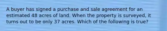 A buyer has signed a purchase and sale agreement for an estimated 48 acres of land. When the property is surveyed, it turns out to be only 37 acres. Which of the following is true?