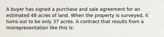 A buyer has signed a purchase and sale agreement for an estimated 48 acres of land. When the property is surveyed, it turns out to be only 37 acres. A contract that results from a misrepresentation like this is: