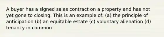 A buyer has a signed sales contract on a property and has not yet gone to closing. This is an example of: (a) the principle of anticipation (b) an equitable estate (c) voluntary alienation (d) tenancy in common