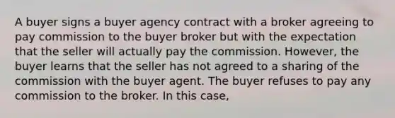 A buyer signs a buyer agency contract with a broker agreeing to pay commission to the buyer broker but with the expectation that the seller will actually pay the commission. However, the buyer learns that the seller has not agreed to a sharing of the commission with the buyer agent. The buyer refuses to pay any commission to the broker. In this case,