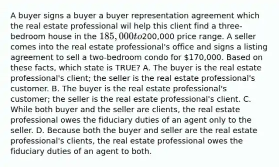 A buyer signs a buyer a buyer representation agreement which the real estate professional wil help this client find a three-bedroom house in the 185,000 to200,000 price range. A seller comes into the real estate professional's office and signs a listing agreement to sell a two-bedroom condo for 170,000. Based on these facts, which state is TRUE? A. The buyer is the real estate professional's client; the seller is the real estate professional's customer. B. The buyer is the real estate professional's customer; the seller is the real estate professional's client. C. While both buyer and the seller are clients, the real estate professional owes the fiduciary duties of an agent only to the seller. D. Because both the buyer and seller are the real estate professional's clients, the real estate professional owes the fiduciary duties of an agent to both.