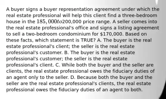 A buyer signs a buyer representation agreement under which the real estate professional will help this client find a three-bedroom house in the 185,000 to200,000 price range. A seller comes into the real estate professional's office and signs a listing agreement to sell a two-bedroom condominium for 170,000. Based on these facts, which statement is TRUE? A. The buyer is the real estate professional's client; the seller is the real estate professional's customer. B. The buyer is the real estate professional's customer; the seller is the real estate professional's client. C. While both the buyer and the seller are clients, the real estate professional owes the fiduciary duties of an agent only to the seller. D. Because both the buyer and the seller are the real estate professional's clients, the real estate professional owes the fiduciary duties of an agent to both.