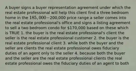 A buyer signs a buyer representation agreement under which the real estate professional will help this client find a three bedroom home in the 185,000-200,000 price range a seller comes into the real estate professional's office and signs a listing agreement to sell a two bedroom condo for 170,000 based on these which is TRUE 1. the buyer is the real estate professional's client the seller is the real estate professional customer 2. the buyer is the real estate professional client 3. while both the buyer and the seller are clients the real estate professional owes fiduciary duties of an agent only to the seller 4. because both the buyer and the seller are the real estate professional clients the real estate professional owes the fiduciary duties of an agent to both