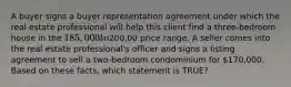 A buyer signs a buyer representation agreement under which the real estate professional will help this client find a three-bedroom house in the 185,000 to200,00 price range. A seller comes into the real estate professional's officer and signs a listing agreement to sell a two-bedroom condominium for 170,000. Based on these facts, which statement is TRUE?