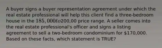 A buyer signs a buyer representation agreement under which the real estate professional will help this client find a three-bedroom house in the 185,000 to200,00 price range. A seller comes into the real estate professional's officer and signs a listing agreement to sell a two-bedroom condominium for 170,000. Based on these facts, which statement is TRUE?