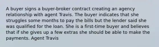 A buyer signs a buyer-broker contract creating an agency relationship with agent Travis. The buyer indicates that she struggles some months to pay the bills but the lender said she was qualified for the loan. She is a first-time buyer and believes that if she gives up a few extras she should be able to make the payments. Agent Travis