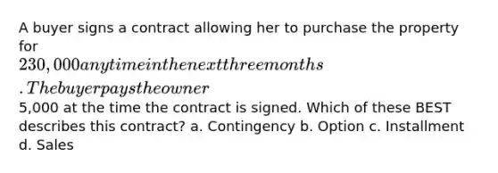 A buyer signs a contract allowing her to purchase the property for 230,000 anytime in the next three months. The buyer pays the owner5,000 at the time the contract is signed. Which of these BEST describes this contract? a. Contingency b. Option c. Installment d. Sales