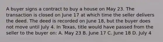 A buyer signs a contract to buy a house on May 23. The transaction is closed on June 17 at which time the seller delivers the deed. The deed is recorded on June 18, but the buyer does not move until July 4. In Texas, title would have passed from the seller to the buyer on: A. May 23 B. June 17 C. June 18 D. July 4